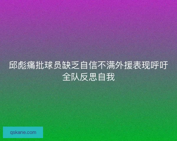 邱彪痛批球员缺乏自信不满外援表现呼吁全队反思自我