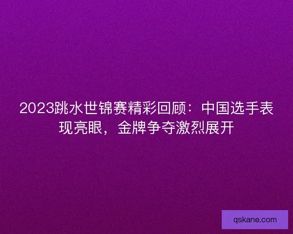 2023跳水世锦赛精彩回顾：中国选手表现亮眼，金牌争夺激烈展开