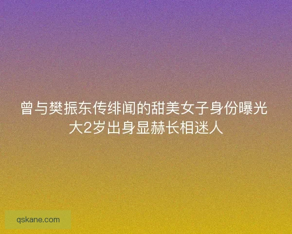 曾与樊振东传绯闻的甜美女子身份曝光 大2岁出身显赫长相迷人