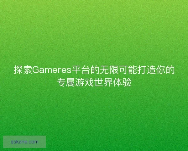 探索Gameres平台的无限可能打造你的专属游戏世界体验