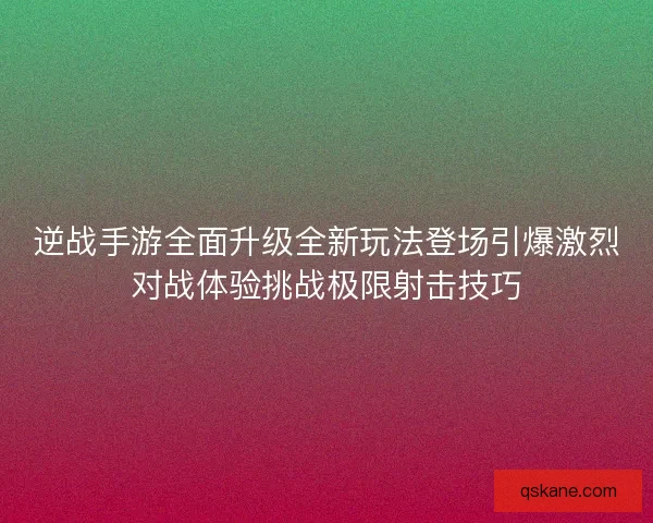 逆战手游全面升级全新玩法登场引爆激烈对战体验挑战极限射击技巧