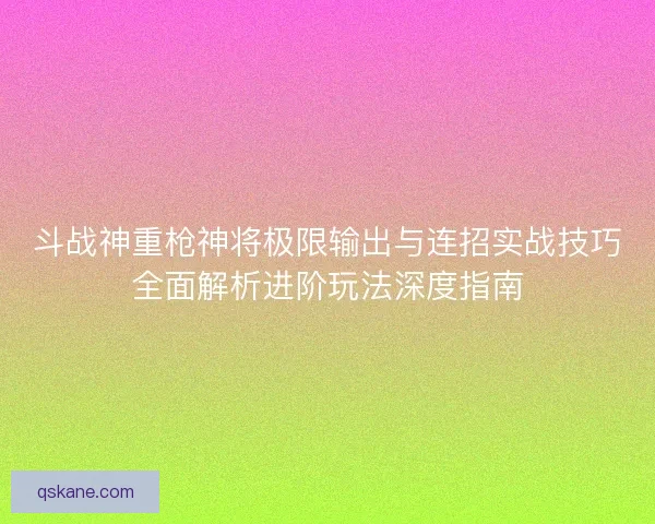斗战神重枪神将极限输出与连招实战技巧全面解析进阶玩法深度指南 斗战神重枪神将极限输出与连招实战技巧全面解析进阶玩法深度指南