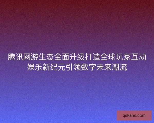 腾讯网游生态全面升级打造全球玩家互动娱乐新纪元引领数字未来潮流 腾讯网游生态全面升级打造全球玩家互动娱乐新纪元引领数字未来潮流
