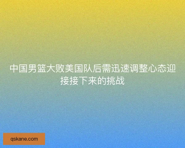 中国男篮大败美国队后需迅速调整心态迎接接下来的挑战