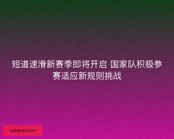短道速滑新赛季即将开启 国家队积极参赛适应新规则挑战
