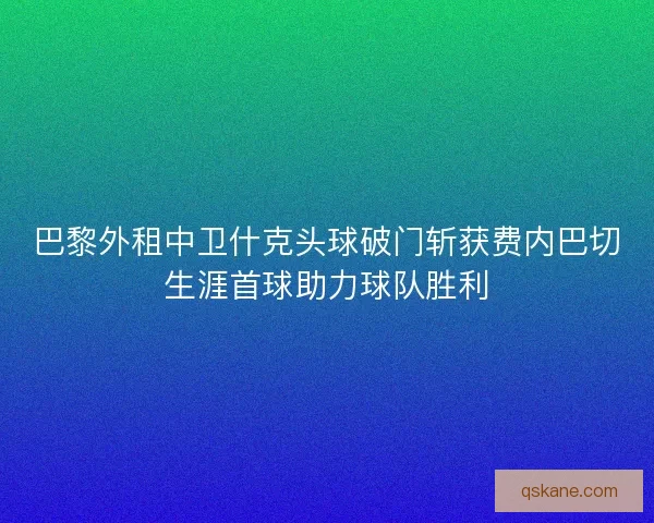 巴黎外租中卫什克头球破门斩获费内巴切生涯首球助力球队胜利
