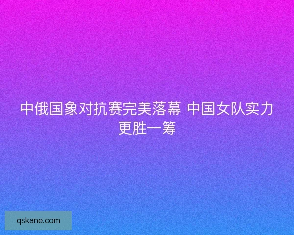 中俄国象对抗赛完美落幕 中国女队实力更胜一筹 中俄国象对抗赛完美落幕 中国女队实力更胜一筹