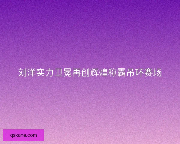刘洋实力卫冕再创辉煌称霸吊环赛场