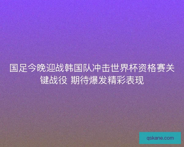 国足今晚迎战韩国队冲击世界杯资格赛关键战役 期待爆发精彩表现