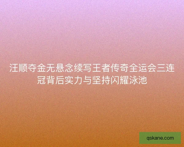 汪顺夺金无悬念续写王者传奇全运会三连冠背后实力与坚持闪耀泳池