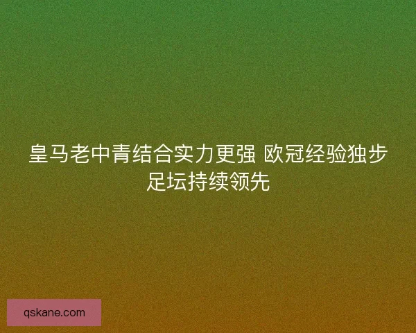 皇马老中青结合实力更强 欧冠经验独步足坛持续领先