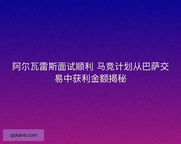 阿尔瓦雷斯面试顺利 马竞计划从巴萨交易中获利金额揭秘 阿尔瓦雷斯面试顺利 马竞计划从巴萨交易中获利金额揭秘