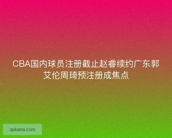 CBA国内球员注册截止赵睿续约广东郭艾伦周琦预注册成焦点