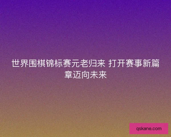世界围棋锦标赛元老归来 打开赛事新篇章迈向未来
