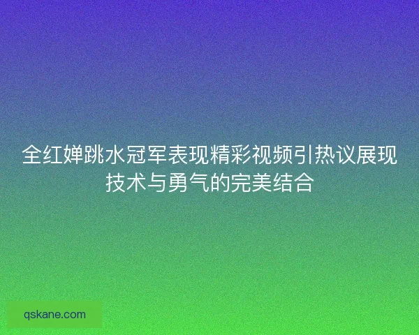 全红婵跳水冠军表现精彩视频引热议展现技术与勇气的完美结合 全红婵跳水冠军表现精彩视频引热议展现技术与勇气的完美结合