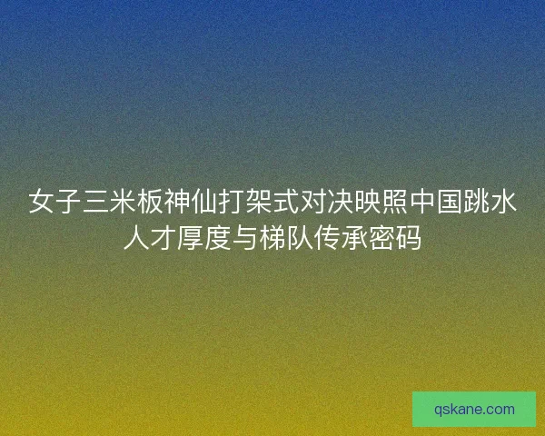 女子三米板神仙打架式对决映照中国跳水人才厚度与梯队传承密码