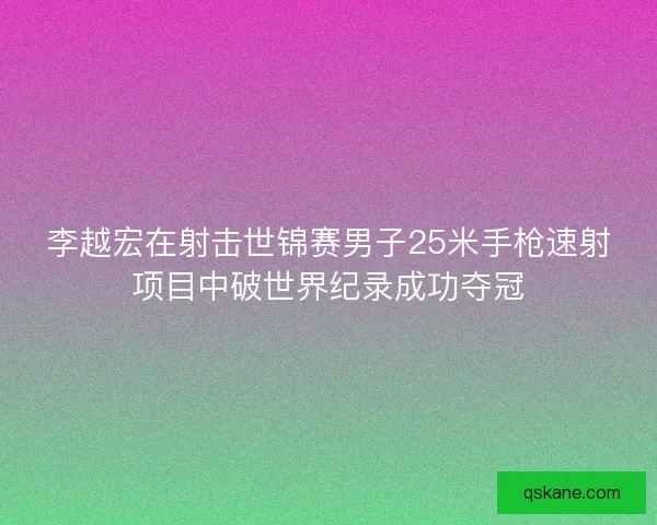 李越宏在射击世锦赛男子25米手枪速射项目中破世界纪录成功夺冠