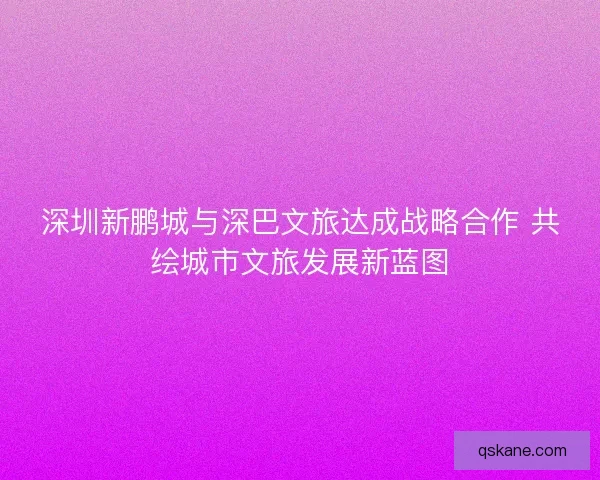 深圳新鹏城与深巴文旅达成战略合作 共绘城市文旅发展新蓝图