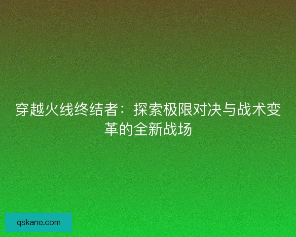 穿越火线终结者：探索极限对决与战术变革的全新战场