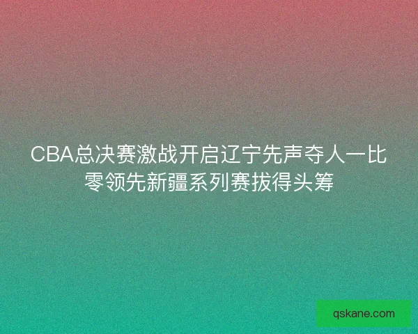 CBA总决赛激战开启辽宁先声夺人一比零领先新疆系列赛拔得头筹