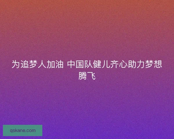 为追梦人加油 中国队健儿齐心助力梦想腾飞