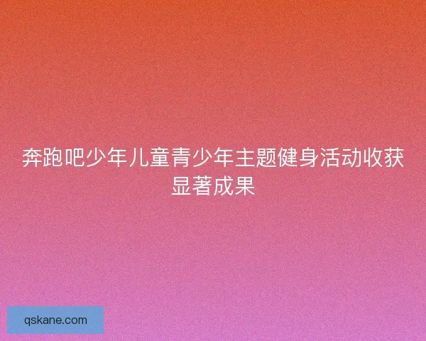 奔跑吧少年儿童青少年主题健身活动收获显著成果