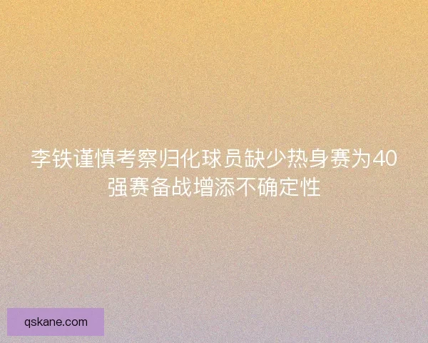 李铁谨慎考察归化球员缺少热身赛为40强赛备战增添不确定性