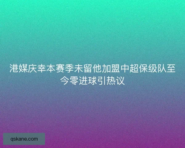 港媒庆幸本赛季未留他加盟中超保级队至今零进球引热议