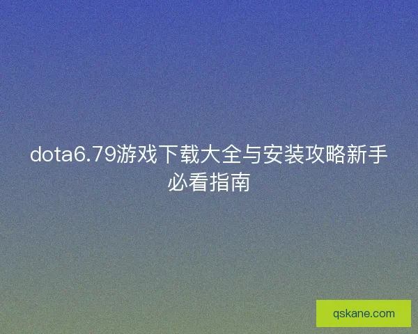 dota6.79游戏下载大全与安装攻略新手必看指南