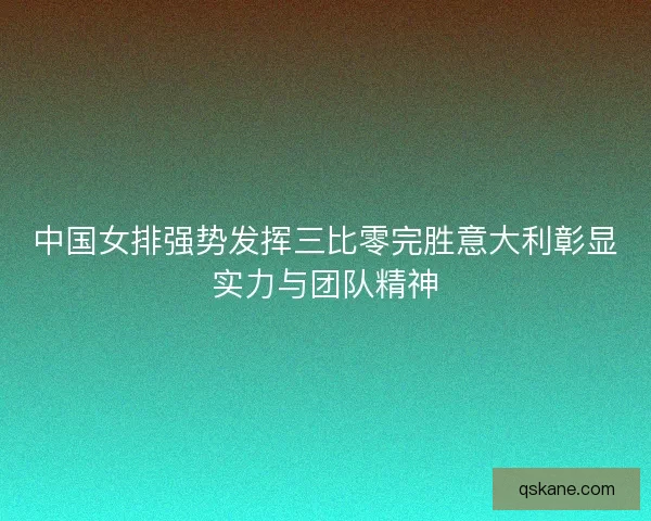 中国女排强势发挥三比零完胜意大利彰显实力与团队精神 中国女排强势发挥三比零完胜意大利彰显实力与团队精神