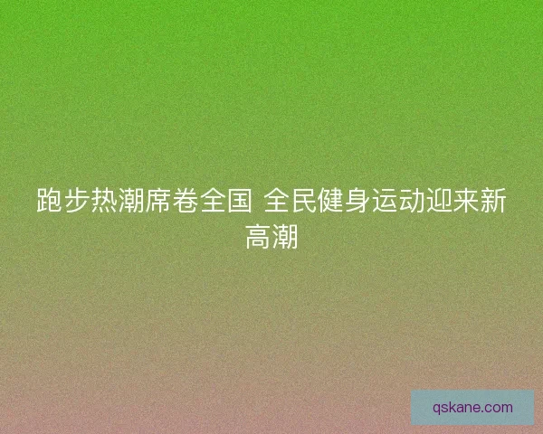 跑步热潮席卷全国 全民健身运动迎来新高潮 跑步热潮席卷全国 全民健身运动迎来新高潮