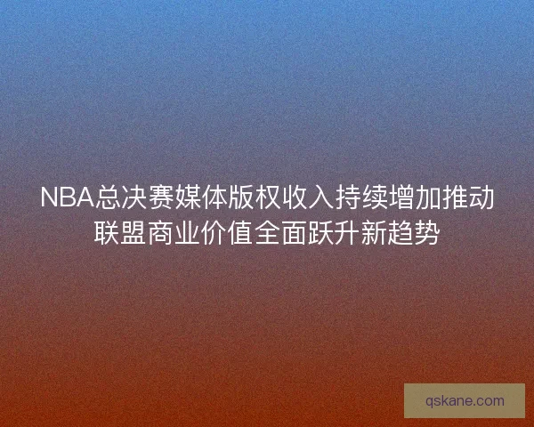 NBA总决赛媒体版权收入持续增加推动联盟商业价值全面跃升新趋势