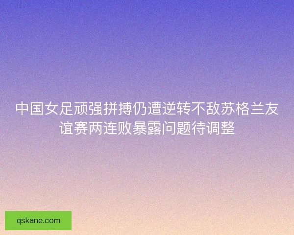 中国女足顽强拼搏仍遭逆转不敌苏格兰友谊赛两连败暴露问题待调整