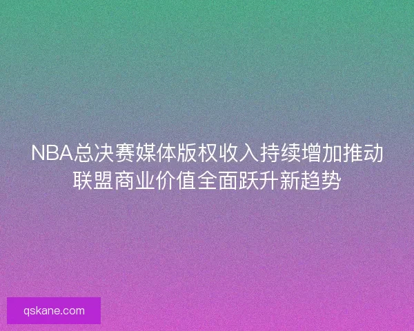 NBA总决赛媒体版权收入持续增加推动联盟商业价值全面跃升新趋势