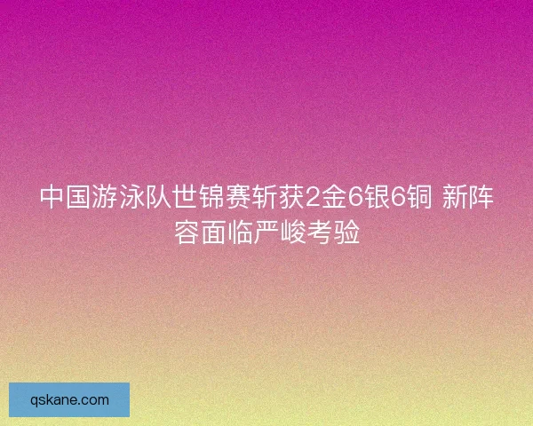 中国游泳队世锦赛斩获2金6银6铜 新阵容面临严峻考验 中国游泳队世锦赛斩获2金6银6铜 新阵容面临严峻考验