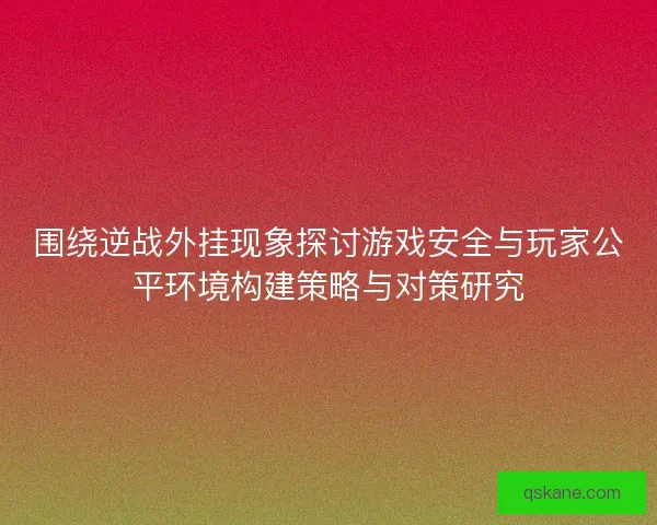围绕逆战外挂现象探讨游戏安全与玩家公平环境构建策略与对策研究 围绕逆战外挂现象探讨游戏安全与玩家公平环境构建策略与对策研究