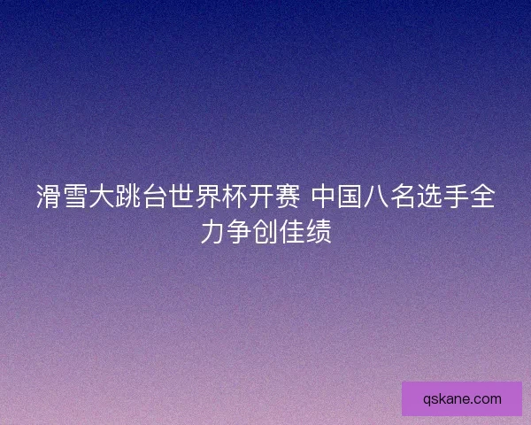 滑雪大跳台世界杯开赛 中国八名选手全力争创佳绩 滑雪大跳台世界杯开赛 中国八名选手全力争创佳绩