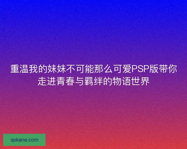 重温我的妹妹不可能那么可爱PSP版带你走进青春与羁绊的物语世界 重温我的妹妹不可能那么可爱PSP版带你走进青春与羁绊的物语世界