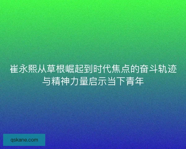 崔永熙从草根崛起到时代焦点的奋斗轨迹与精神力量启示当下青年