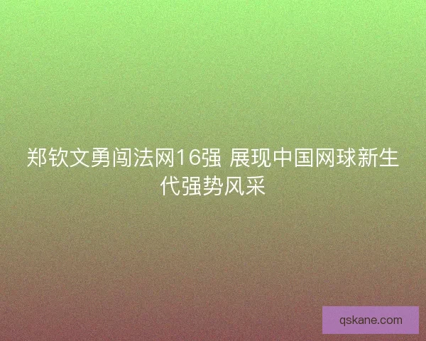 郑钦文勇闯法网16强 展现中国网球新生代强势风采