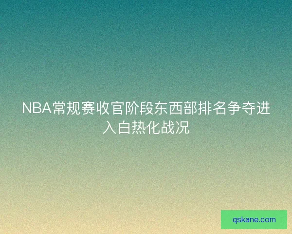 NBA常规赛收官阶段东西部排名争夺进入白热化战况