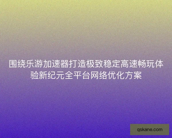 围绕乐游加速器打造极致稳定高速畅玩体验新纪元全平台网络优化方案