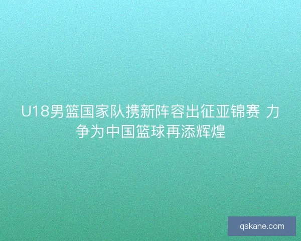 U18男篮国家队携新阵容出征亚锦赛 力争为中国篮球再添辉煌 U18男篮国家队携新阵容出征亚锦赛 力争为中国篮球再添辉煌