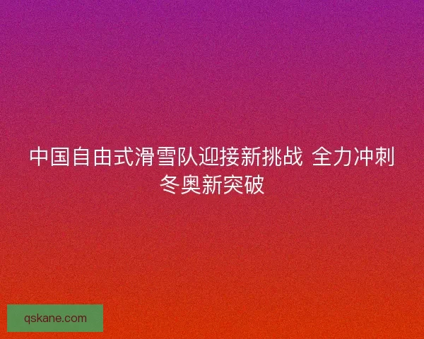 中国自由式滑雪队迎接新挑战 全力冲刺冬奥新突破 中国自由式滑雪队迎接新挑战 全力冲刺冬奥新突破