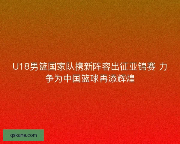 U18男篮国家队携新阵容出征亚锦赛 力争为中国篮球再添辉煌 U18男篮国家队携新阵容出征亚锦赛 力争为中国篮球再添辉煌